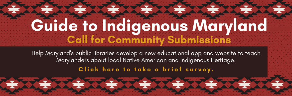 Guide to Indigenous Maryland. Call for Community Submissions. Help Maryland's public libraries develop a new educational app and website to teach Marylanders about local Native American and Indigenous Heritage. Click here to take a brief survey.